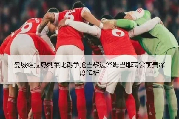 曼城维拉热刺莱比锡争抢巴黎边锋姆巴耶转会前景深度解析